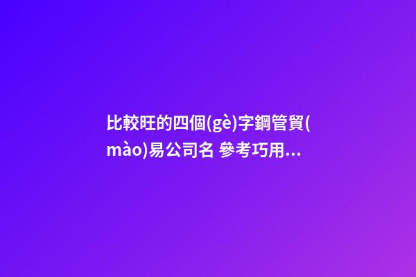 比較旺的四個(gè)字鋼管貿(mào)易公司名 參考巧用這批